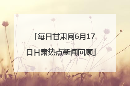 每日甘肃网6月17日甘肃热点新闻回顾