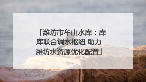 潍坊市牟山水库：库库联合调水枢纽 助力潍坊水资源优化配置