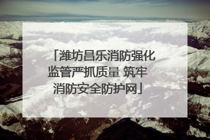 潍坊昌乐消防强化监管严抓质量 筑牢消防安全防护网