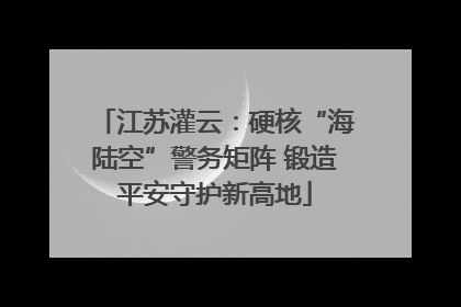 江苏灌云：硬核“海陆空”警务矩阵 锻造平安守护新高地