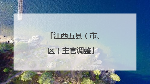 江西五县（市、区）主官调整