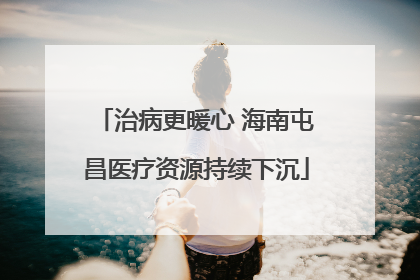 治病更暖心 海南屯昌医疗资源持续下沉