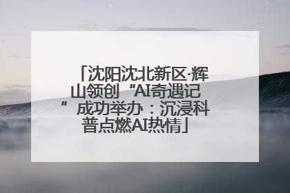 沈阳沈北新区·辉山领创“AI奇遇记”成功举办：沉浸科普点燃AI热情