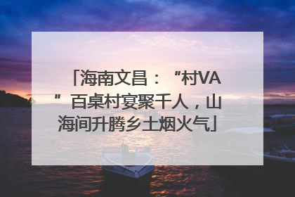 海南文昌：“村VA”百桌村宴聚千人，山海间升腾乡土烟火气