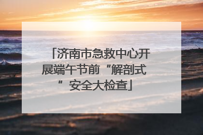 济南市急救中心开展端午节前“解剖式”安全大检查