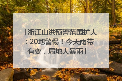 浙江山洪预警范围扩大：20地警惕！今天雨带有变，局地大暴雨