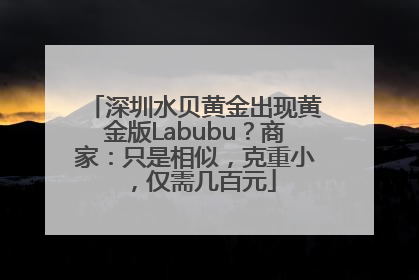 深圳水贝黄金出现黄金版Labubu？商家：只是相似，克重小，仅需几百元