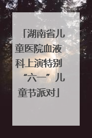 湖南省儿童医院血液科上演特别“六一”儿童节派对