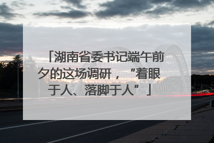 湖南省委书记端午前夕的这场调研，“着眼于人、落脚于人”