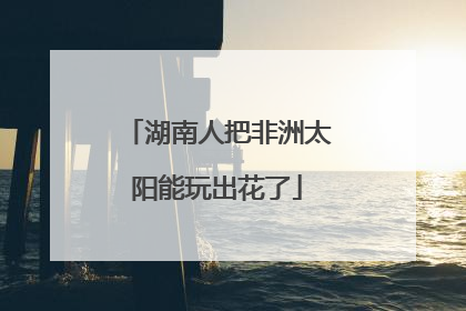 湖南人把非洲太阳能玩出花了