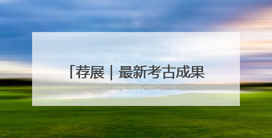 荐展｜最新考古成果与公众共享！一展纵览荆州2000年