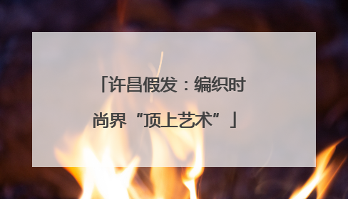 许昌假发：编织时尚界“顶上艺术”