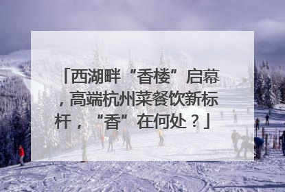 西湖畔“香楼”启幕，高端杭州菜餐饮新标杆，“香”在何处？