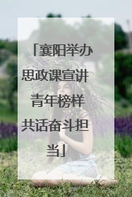 襄阳举办思政课宣讲 青年榜样共话奋斗担当