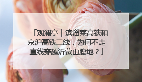 观澜亭｜滨淄莱高铁和京沪高铁二线，为何不走直线穿越沂蒙山腹地？