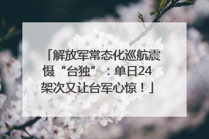 解放军常态化巡航震慑“台独”：单日24架次又让台军心惊！