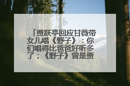 贾跃亭回应甘薇带女儿唱《野子》：你们唱得比爸爸好听多了；《野子》曾是贾跃亭“代表作”