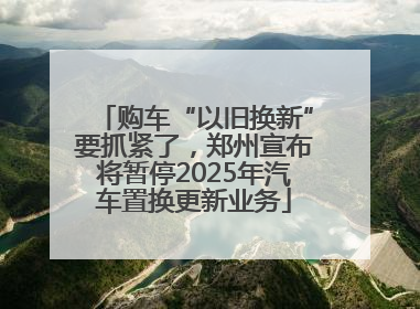 购车“以旧换新”要抓紧了，郑州宣布将暂停2025年汽车置换更新业务