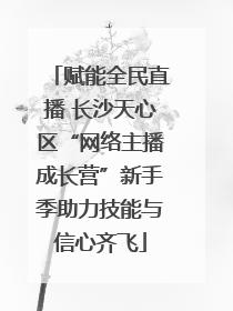 赋能全民直播 长沙天心区“网络主播成长营”新手季助力技能与信心齐飞