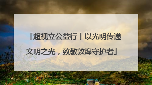 超视立公益行丨以光明传递文明之光，致敬敦煌守护者