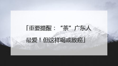 重要提醒：“茶”广东人最爱！但这样喝或致癌