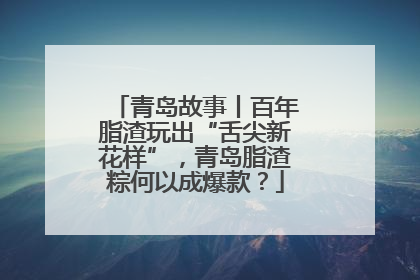 青岛故事丨百年脂渣玩出“舌尖新花样”，青岛脂渣粽何以成爆款？