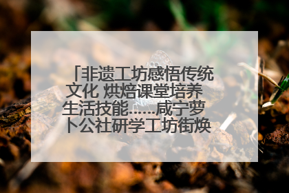 非遗工坊感悟传统文化 烘焙课堂培养生活技能……咸宁萝卜公社研学工坊街焕新迎“双节”