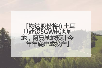 钧达股份将在土耳其建设5GW电池基地，阿曼基地预计今年年底建成投产