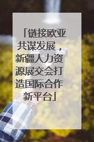 链接欧亚共谋发展，新疆人力资源展交会打造国际合作新平台