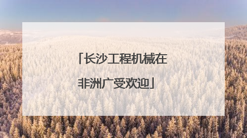 长沙工程机械在非洲广受欢迎