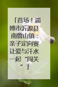首场！淄博市沂源县南鲁山镇：亲子定向赛让爱与汗水一起“闯关”