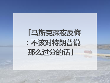 马斯克深夜反悔：不该对特朗普说那么过分的话