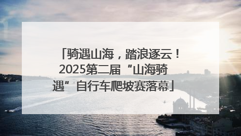 骑遇山海，踏浪逐云！2025第二届“山海骑遇”自行车爬坡赛落幕