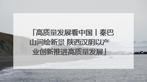 高质量发展看中国丨秦巴山间绘新景 陕西汉阴以产业创新推进高质量发展