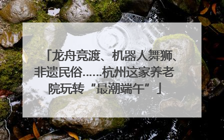 龙舟竞渡、机器人舞狮、非遗民俗……杭州这家养老院玩转“最潮端午”