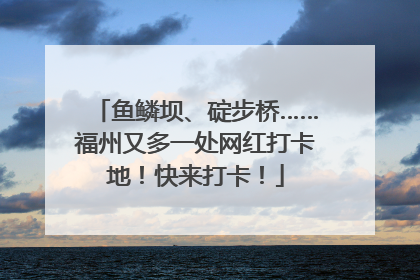 鱼鳞坝、碇步桥……福州又多一处网红打卡地！快来打卡！