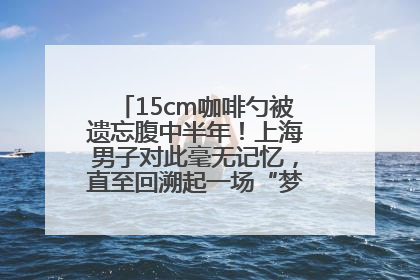 15cm咖啡勺被遗忘腹中半年！上海男子对此毫无记忆，直至回溯起一场“梦境”般的经历