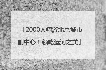 2000人骑游北京城市副中心！领略运河之美