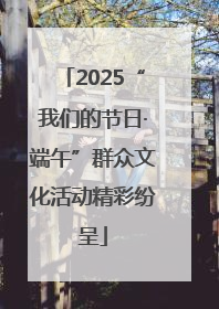 2025“我们的节日·端午”群众文化活动精彩纷呈