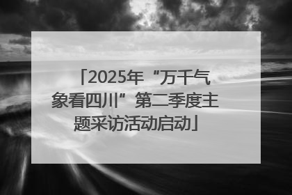 2025年“万千气象看四川”第二季度主题采访活动启动