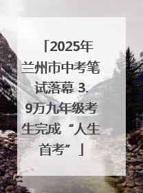 2025年兰州市中考笔试落幕 3.9万九年级考生完成“人生首考”