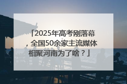 2025年高考刚落幕，全国50余家主流媒体相聚河南为了啥？