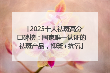 2025十大祛斑高分口碑榜：国家唯一认证的祛斑产品，抑斑+抗氧