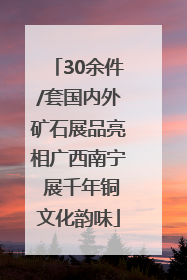 30余件/套国内外矿石展品亮相广西南宁 展千年铜文化韵味
