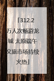 312.2万人次畅游龙城 太原端午文旅市场持续火热