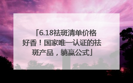 6.18祛斑清单价格好香！国家唯一认证的祛斑产品，躺赢公式